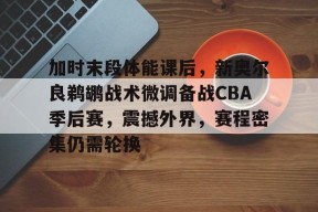 爱游戏在线-加时末段体能课后，新奥尔良鹈鹕战术微调备战CBA季后赛，震撼外界，赛程密集仍需轮换的简单介绍