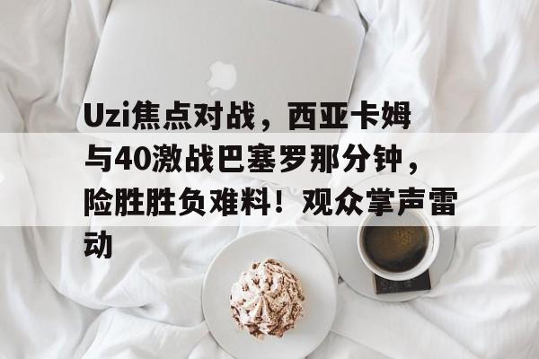 Uzi焦点对战，西亚卡姆与40激战巴塞罗那分钟，险胜胜负难料！观众掌声雷动的简单介绍