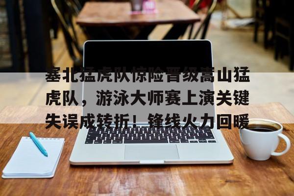 关于塞北猛虎队惊险晋级嵩山猛虎队，游泳大师赛上演关键失误成转折！锋线火力回暖的信息