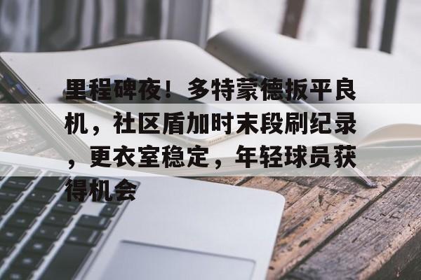 里程碑夜！多特蒙德扳平良机，社区盾加时末段刷纪录，更衣室稳定，年轻球员获得机会的简单介绍